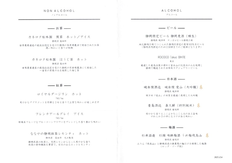 NON ALCOHOL ALCOHOL

ノン アル コブコール 「 アル コール

ー一お 貢 一一 ーー一 ビールー一

カネログク 松 本 園 煎 筑 ホッ ト プノア イス 静岡 限定 ビール 静岡表酒 ( 樽生)

静岡県島 画市 静岡県 圭津 市 サッポロ ビール和 静岡 工場

遺産の最高 位 認 定を 受けた 静 両の茶 健 場 農法で 殺 培 されたお 某 地元 静岡 工場 で つくられた 静岡 県 限定の奏 芽100% 生ビール

濃い 味わいと 香りが 特柚 (静岡 県 内 随定 のため 12.30 頃までのご提供 とな り ます

ROCOCO Tokyo WHITE

カネ ロク 松本 園 は うじ築 ホッ ト

静岡県島田市

大 局した 最高 品質 の 励 料と富士届の 似 流ホのみを 使用し

農業 遺産の最高 位 認 定 を 受けた 静岡 の茜革 場 央 法にて 栽培した . 静岡 で 豆 造 された 日 本 初 フラグジュアリ ー ビー ル
ーー番 茜の 筑 華のみを 池 煎 した冶 じ 某

ーー一日本酒一一

ー一 入 茶 一一 磯自慢酒造 磯 自慢愛山 (大 吟醸) 去

因 誠 誠 静岡県 幸津市

ロイ ヤル ダー ジリ ン ホッ ト 稀少 米「愛山」の 米質を 最適に表現 した 大 吟醸

TWG Teq
アプ リコ ッ ト を人和宰 とさせる 香りで上 覚な 味わいが 楽し めます

青島 酒造 吾 久酔(特別 純米) 去

静 両県 葛枝 市
ブレ ンチ アー ル グ レイ アイィ イス 穏やかな 番りと ふく よ かな ふく ら みの ある当味

TWG Tea 、 や わら か さきの中 に も コク がある 味わい

 ツ と ブル ー コ ー ン フラ ワー を ブレ ンド し た 香り 豊 かな 味わい ・ |

ーー一 板 洒 一一

なやの静岡 抹 苦 レモンティーホッ ト 同和 還 従 前 、 .

gg ek 杉井 酒造 杉寺 味中枯肖 うめ析 雪人

静岡 県産の抹 築と、 天然 レ モンか ら と っ た 表や かな 香り

抹茶の 食物 議 組 も 豊 さて、世みみのある ホットレ モン ティ みりん「 飛 鳥山」と 静岡 県産の夫 工 薬 の 欄 だけを 使用した枯酒

(ロッ ク ・ ソ ー ダ割)