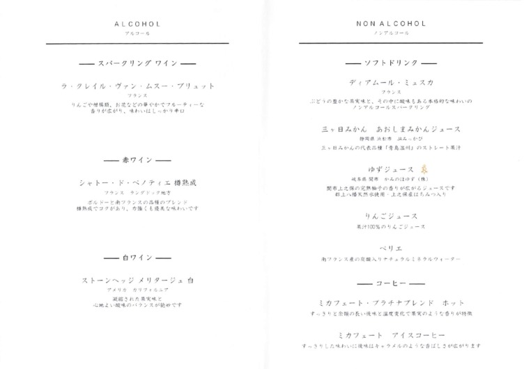 ALCOHOL
アルゴコゴール

NON ALCOHOL
ノン アル コー ル

一 スパー ク リン グ ワイ ンー一
レイル・ ヴ ァ ン ・ ム スー・ プブリュッ ト
フラ ンス

りんごや料 橘類、 お 花 などの 革 や か でフル ーー ティーな

香りが 広がり 、 味わいは し っ か りり 者口

ー一赤ワインーー一

シャ トー・ ド ・ ペノティ エ 樽 替 成

フラ ンス ラングドッ ク地方

ボル ドー と 南フブフランスの 品種 の ブレ ンド

吉 成 てでラグが あり 、 カ 強ても 優 舌な 味わでいてです

ー 一 自 ワ7ィンー一

スト ーンヘッジ メリ ター ジャミュ 白

アメ リカ カリフォ ルニア

凝縮された条 実味と

志 地よい 酸味 の バランスが 絶妙で す

ーーソフ トド リン クー一

ディ アムー ル ・ ミ ュ スメカ
フネタランズスズ

ぶどうの 豊かな果実 味と 、その中に 酸味 もある本 格 的な 味わいの

ノン アル コー ルス パー クリ ング

ニッ 日 みかん あお し まみかん ジュー ス

般 滴 時 浜松 市 JAみっかがび

ニッ 日みか んの代表 品種「 青 島温 州」 の ストレート 生汗

ゆず ジュ ー ス 篤

岐阜 県凍 市 かみ のほゆず (株)

脱 市 上を保 の 完 熱 机 子 の 知りが 広がるジュースです

郡上へ輸天然水 使用 ・上える保 産 はちみつ入 り

りんごジュース

果汁100%のりん ごジュース

ペリ エ

南 ブ ラン スズ上 産の炭酸 入りナチナチュラ ルミ ネ ラ ルウ ォ ー タ ー

ーーコーヒーー一

ミカ フェ ー ト ・ プラチナブプレ ンド ホッ ト

すっ きりと 全額 の 長い披味と温度 変化で 乗実 の ような 香りが特作

ミカ フェ ー ト アイ スコフー ヒー

すっ きり し た 味わいに 後味 は キャラメ ル のよう な 香ばしさが 広がります